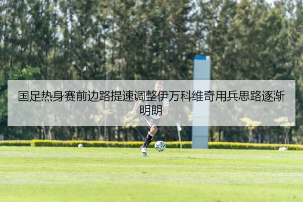 国足热身赛前边路提速调整伊万科维奇用兵思路逐渐明朗