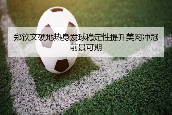 郑钦文硬地热身发球稳定性提升美网冲冠前景可期
